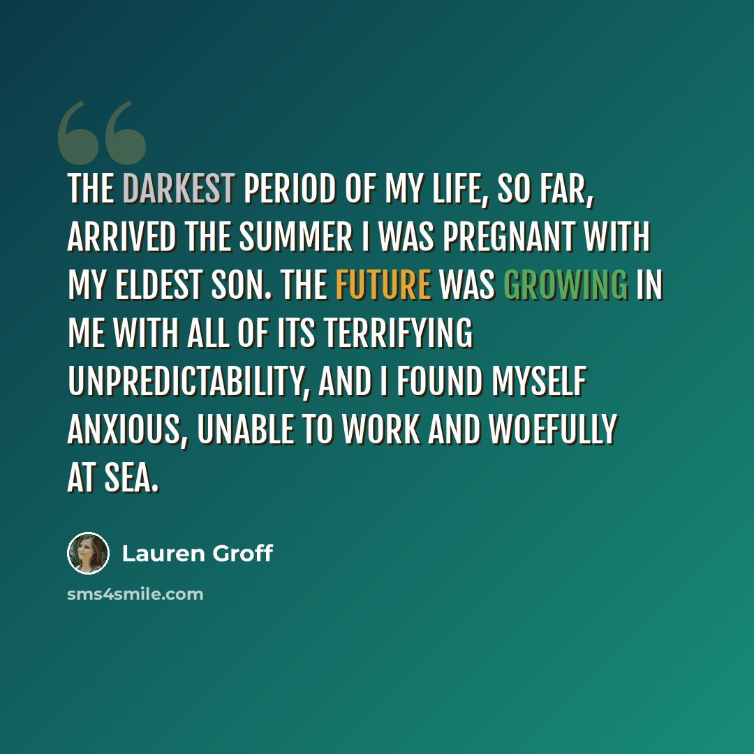 “The darkest period of my life, so far, arrived the summer I was pregnant with my eldest son. The future was growing in me with all of its terrifying unpredictability, and I found myself anxious, unable to work and woefully at sea.” quote by Lauren Groff