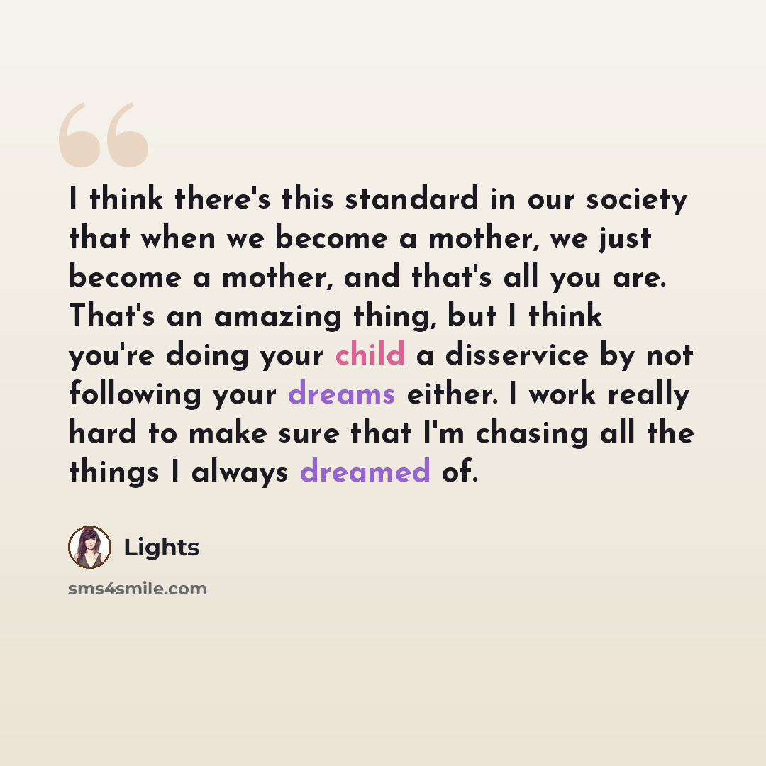 “I think there's this standard in our society that when we become a mother, we just become a mother, and that's all you are. That's an amazing thing, but I think you're doing your child a disservice by not following your dreams either. I work really hard to make sure that I'm chasing all the things…” quote by Lights