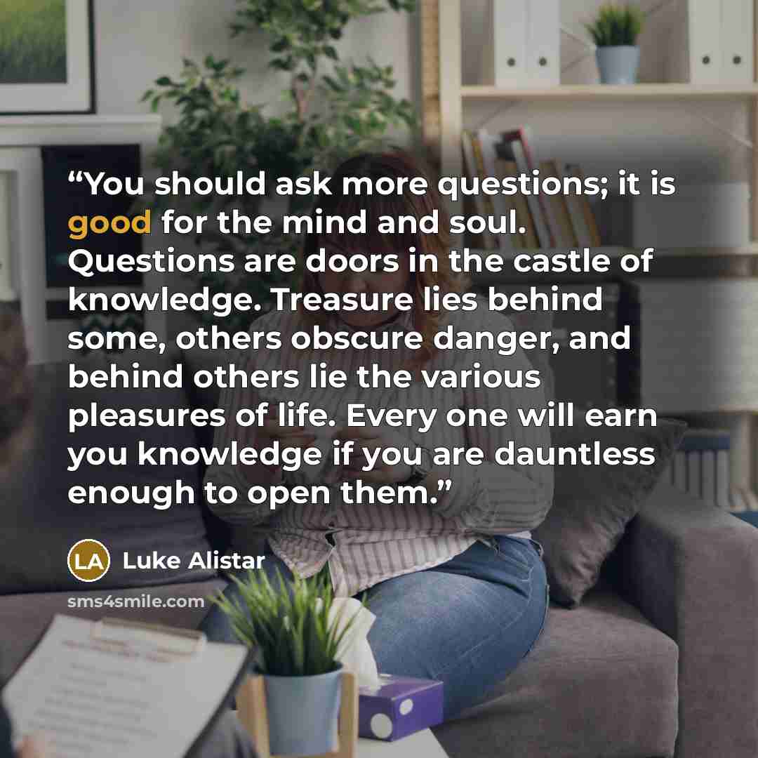 “You should ask more questions; it is good for the mind and soul. Questions are doors in the castle of knowledge. Treasure lies behind some, others obscure danger, and behind others lie the various pleasures of life. Every one will earn you knowledge if you are dauntless enough to open them.” quote by Luke Alistar