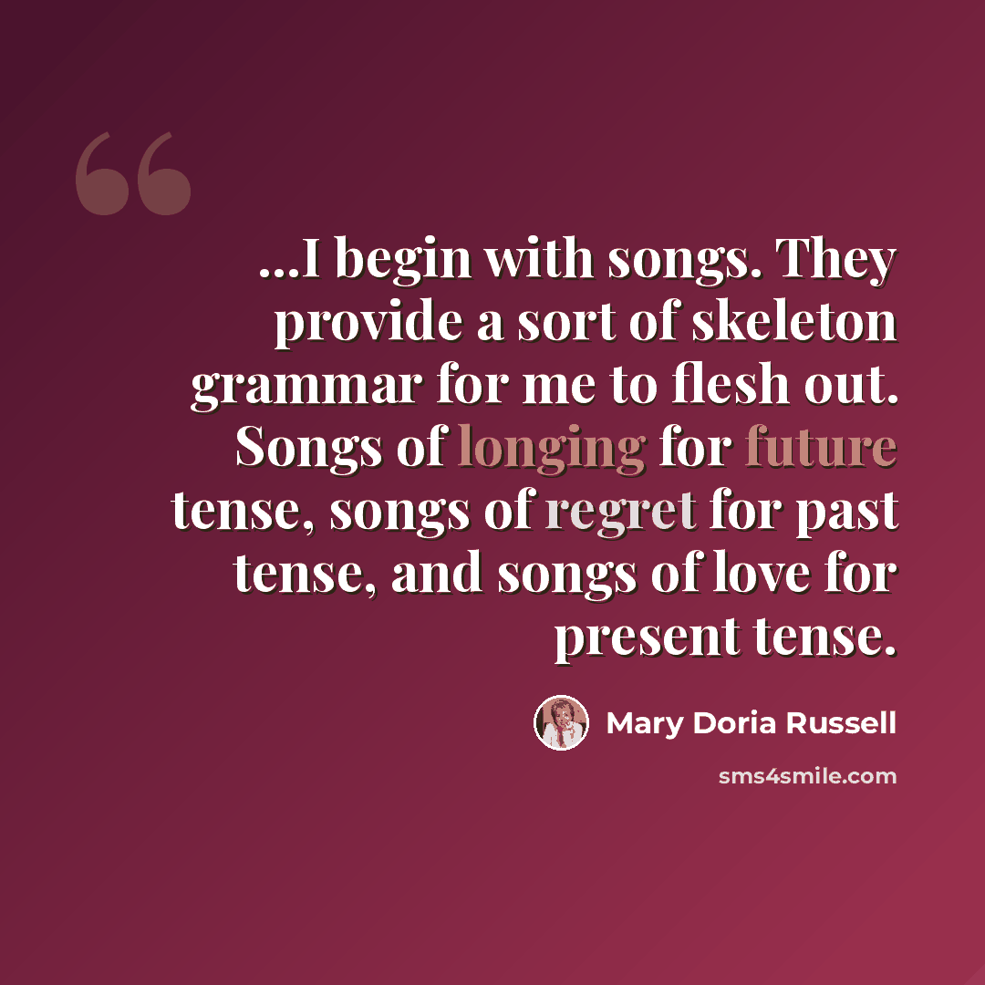 “...I begin with songs. They provide a sort of skeleton grammar for me to flesh out. Songs of longing for future tense, songs of regret for past tense, and songs of love for present tense.” quote by Mary Doria Russell