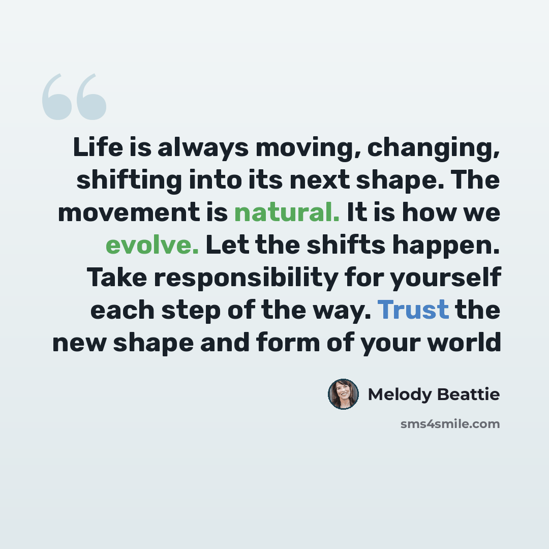 “Life is always moving, changing, shifting into its next shape. The movement is natural. It is how we evolve. Let the shifts happen. Take responsibility for yourself each step of the way. Trust the new shape and form of your world” quote by Melody Beattie