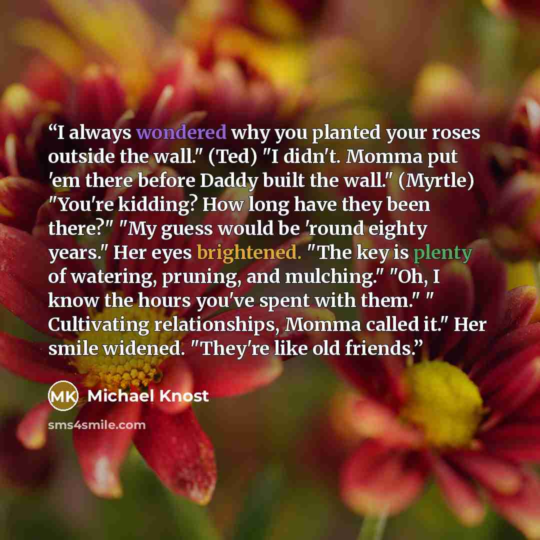 “I always wondered why you planted your roses outside the wall." (Ted) "I didn't. Momma put 'em there before Daddy built the wall." (Myrtle) "You're kidding? How long have they been there?" "My guess would be 'round eighty years." Her eyes brightened. "The key is plenty of watering, pruning, and…” quote by Michael Knost