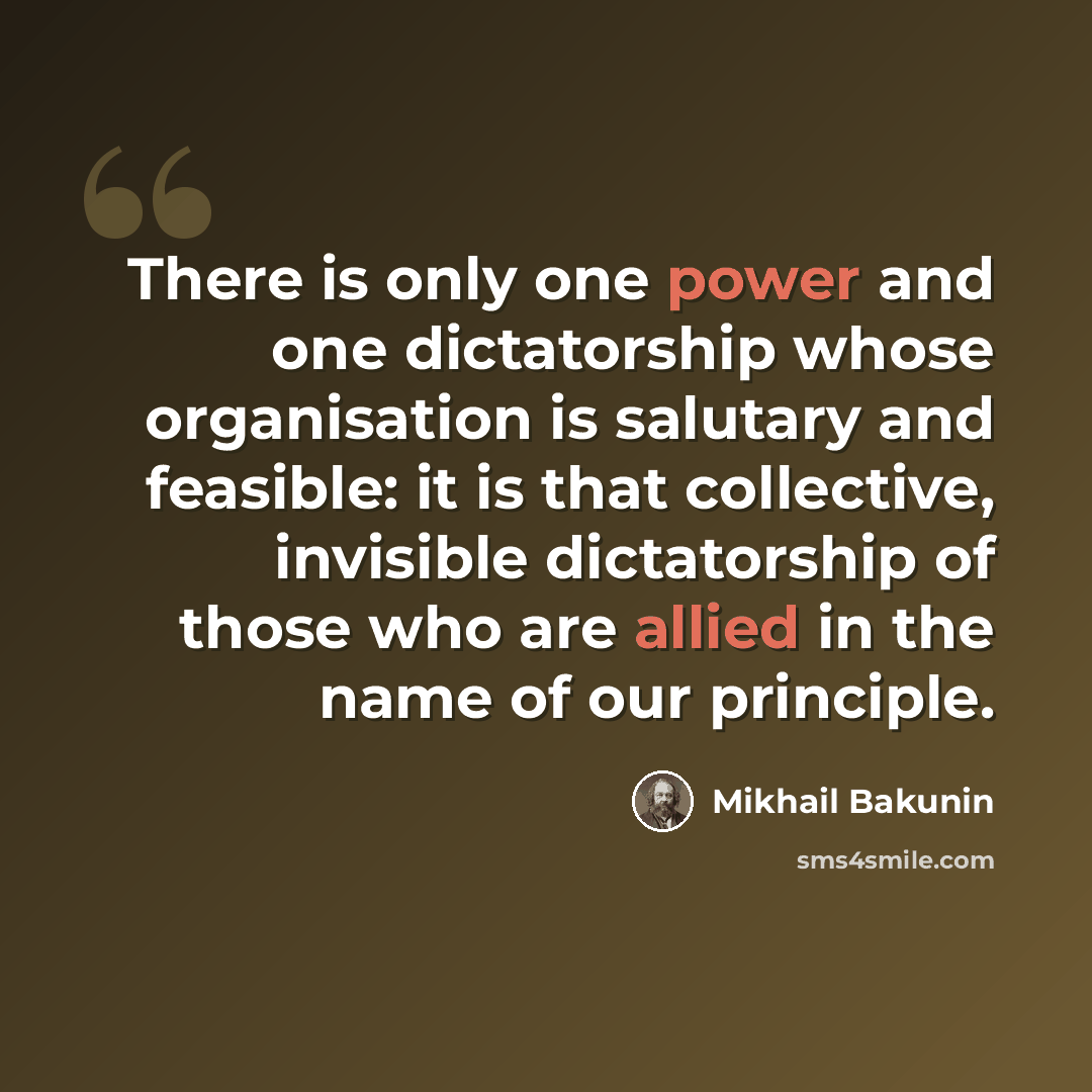 “There is only one power and one dictatorship whose organisation is salutary and feasible: it is that collective, invisible dictatorship of those who are allied in the name of our principle.” quote by Mikhail Bakunin