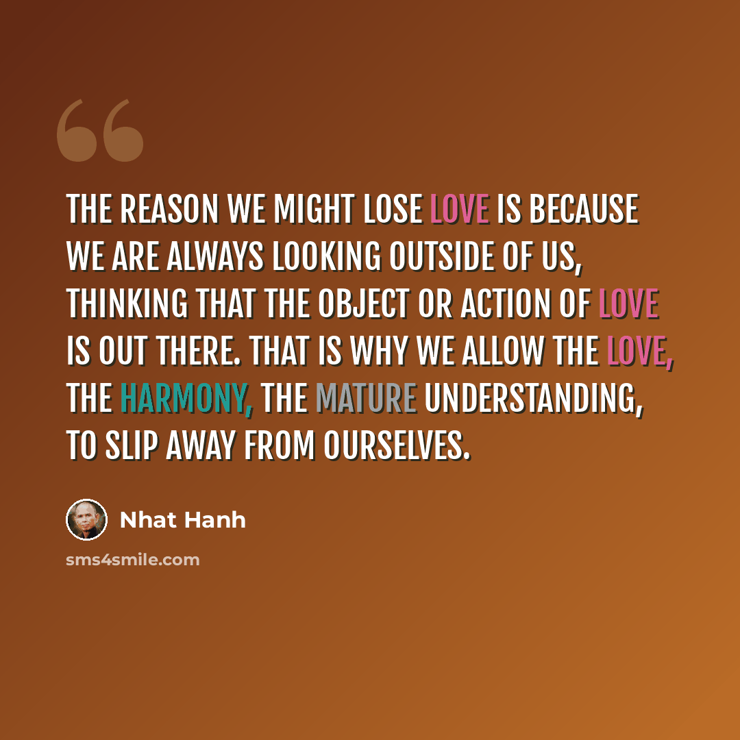 “The reason we might lose love is because we are always looking outside of us, thinking that the object or action of love is out there. That is why we allow the love, the harmony, the mature understanding, to slip away from ourselves.” quote by Nhat Hanh