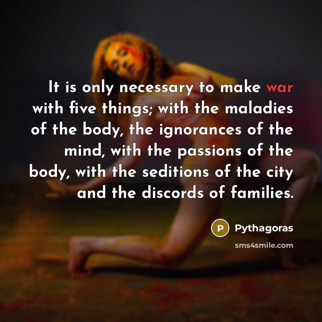 “It is only necessary to make war with five things; with the maladies of the body, the ignorances of the mind, with the passions of the body, with the seditions of the city and the discords of families.” quote by Pythagoras