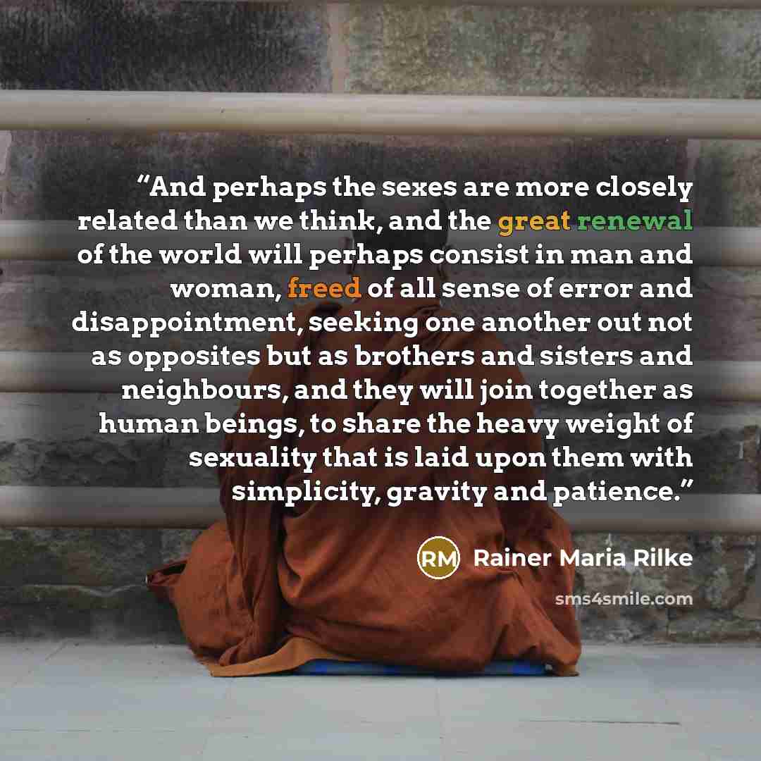 “And perhaps the sexes are more closely related than we think, and the great renewal of the world will perhaps consist in man and woman, freed of all sense of error and disappointment, seeking one another out not as opposites but as brothers and sisters and neighbours, and they will join together…” quote by Rainer Maria Rilke