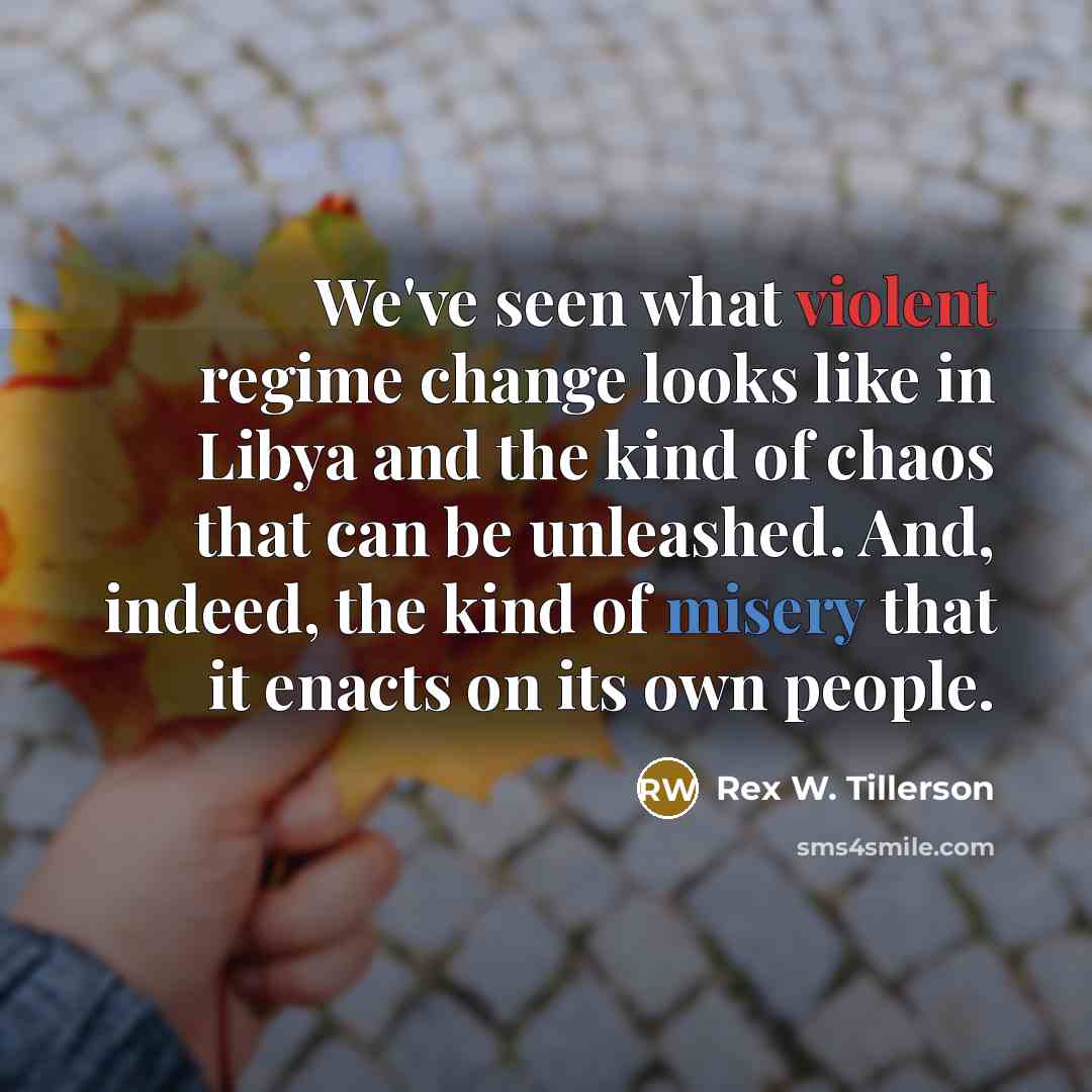 “We've seen what violent regime change looks like in Libya and the kind of chaos that can be unleashed. And, indeed, the kind of misery that it enacts on its own people.” quote by Rex W. Tillerson