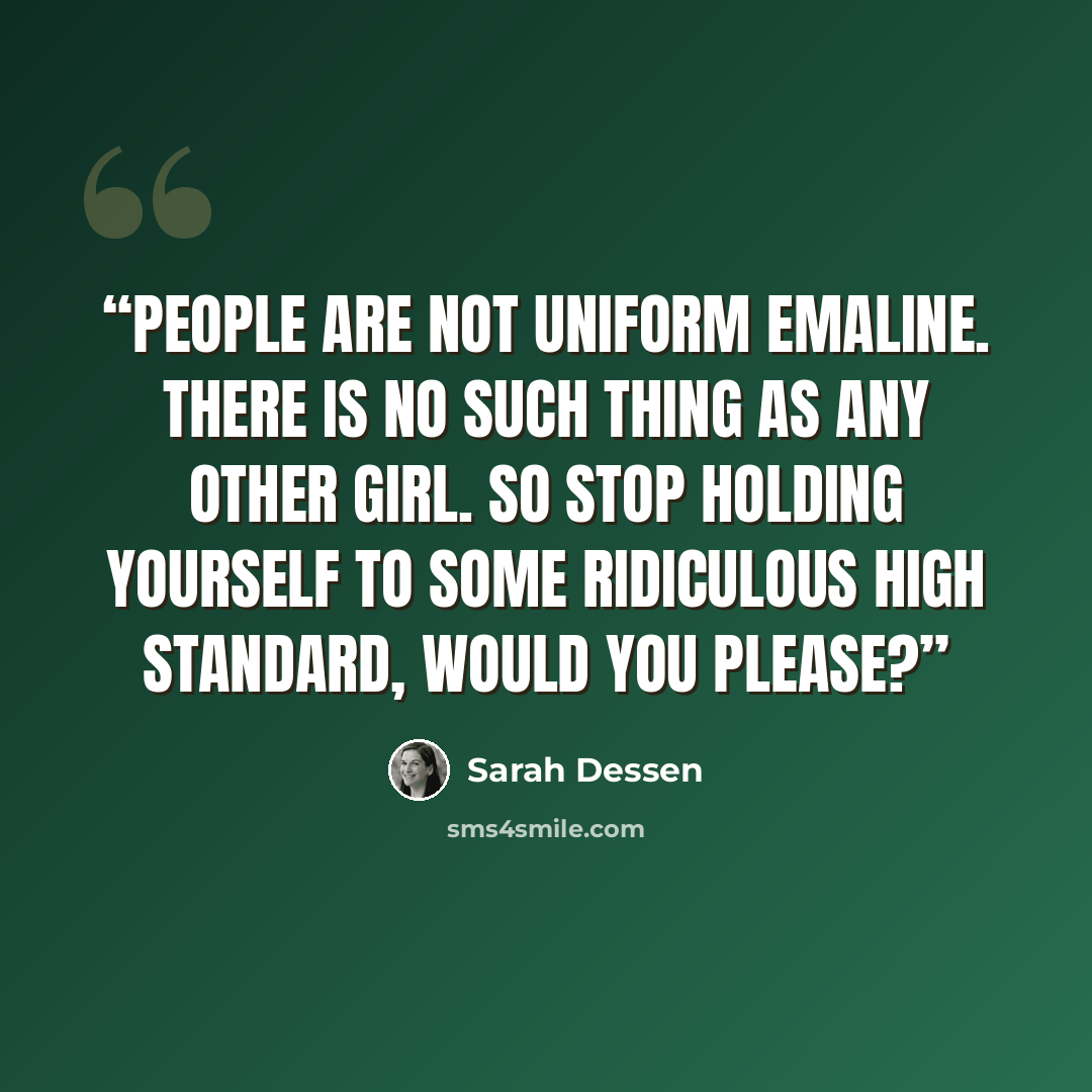“People are not uniform Emaline. There is no such thing as any other girl. So stop holding yourself to some ridiculous high standard, would you please?” quote by Sarah Dessen