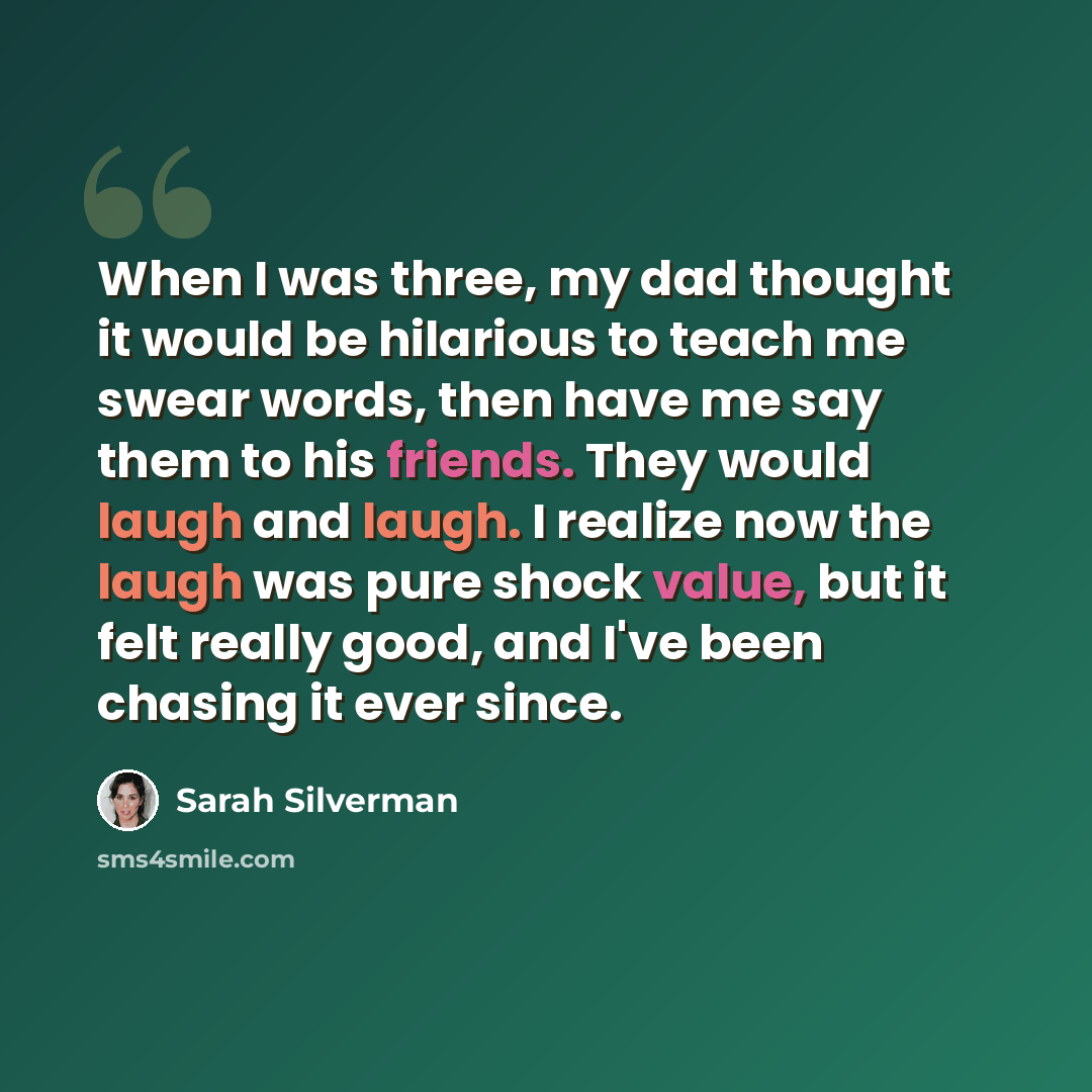 “When I was three, my dad thought it would be hilarious to teach me swear words, then have me say them to his friends. They would laugh and laugh. I realize now the laugh was pure shock value, but it felt really good, and I've been chasing it ever since.” quote by Sarah Silverman