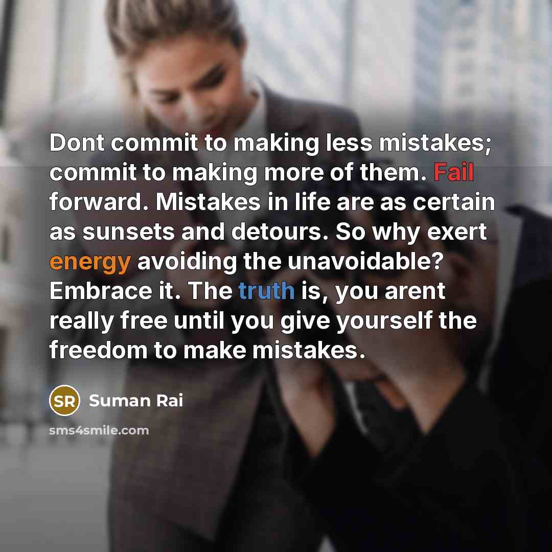 “Dont commit to making less mistakes; commit to making more of them. Fail forward. Mistakes in life are as certain as sunsets and detours. So why exert energy avoiding the unavoidable? Embrace it. The truth is, you arent really free until you give yourself the freedom to make mistakes.” quote by Suman Rai