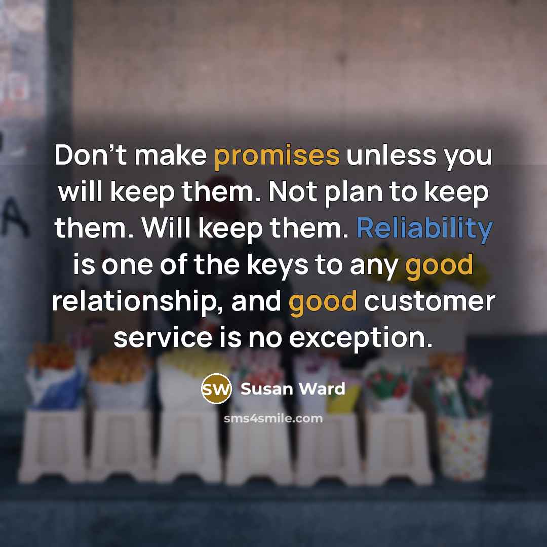 “Don't make promises unless you will keep them. Not plan to keep them. Will keep them. Reliability is one of the keys to any good relationship, and good customer service is no exception.” quote by Susan Ward