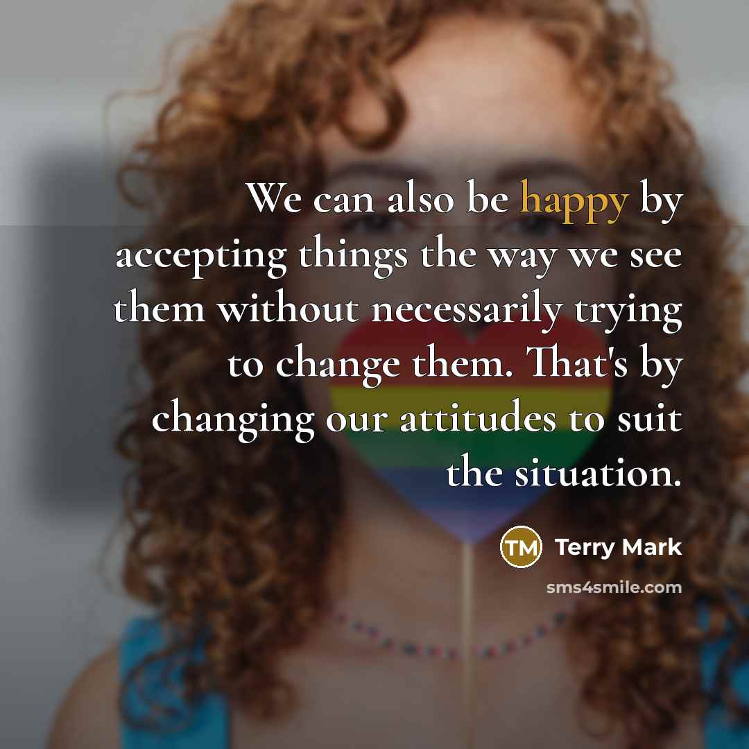 “We can also be happy by accepting things the way we see them without necessarily trying to change them. That's by changing our attitudes to suit the situation.” quote by Terry Mark