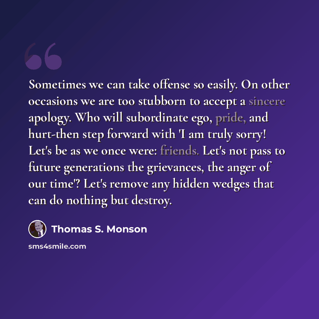 “Sometimes we can take offense so easily. On other occasions we are too stubborn to accept a sincere apology. Who will subordinate ego, pride, and hurt-then step forward with 'I am truly sorry! Let's be as we once were: friends. Let's not pass to future generations the grievances, the anger of our…” quote by Thomas S. Monson