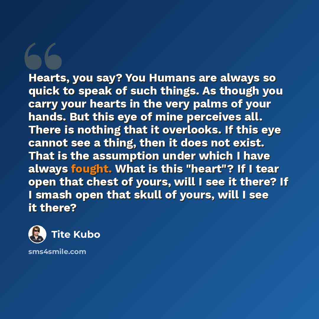 “Hearts, you say? You Humans are always so quick to speak of such things. As though you carry your hearts in the very palms of your hands. But this eye of mine perceives all. There is nothing that it overlooks. If this eye cannot see a thing, then it does not exist. That is the assumption under…” quote by Tite Kubo