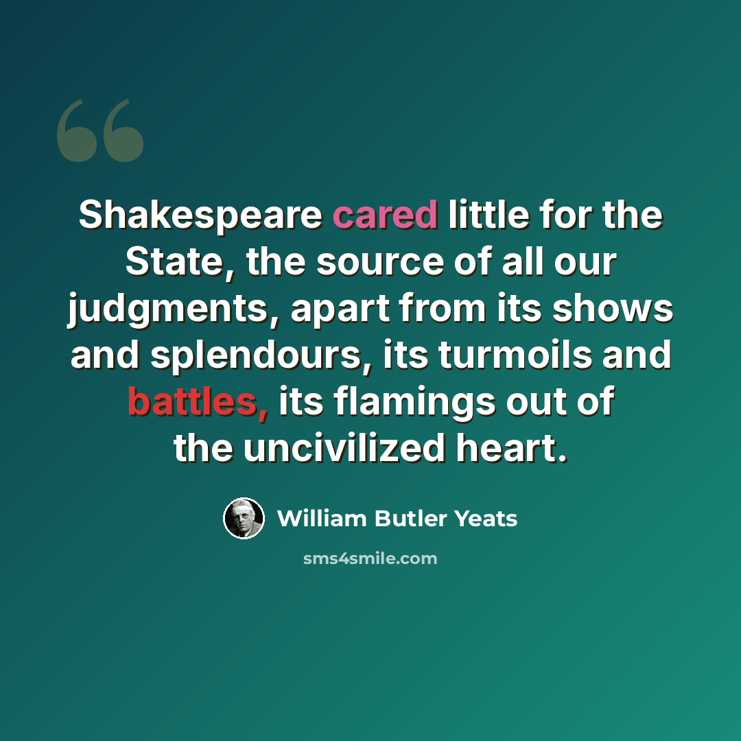 “Shakespeare cared little for the State, the source of all our judgments, apart from its shows and splendours, its turmoils and battles, its flamings out of the uncivilized heart.” quote by William Butler Yeats