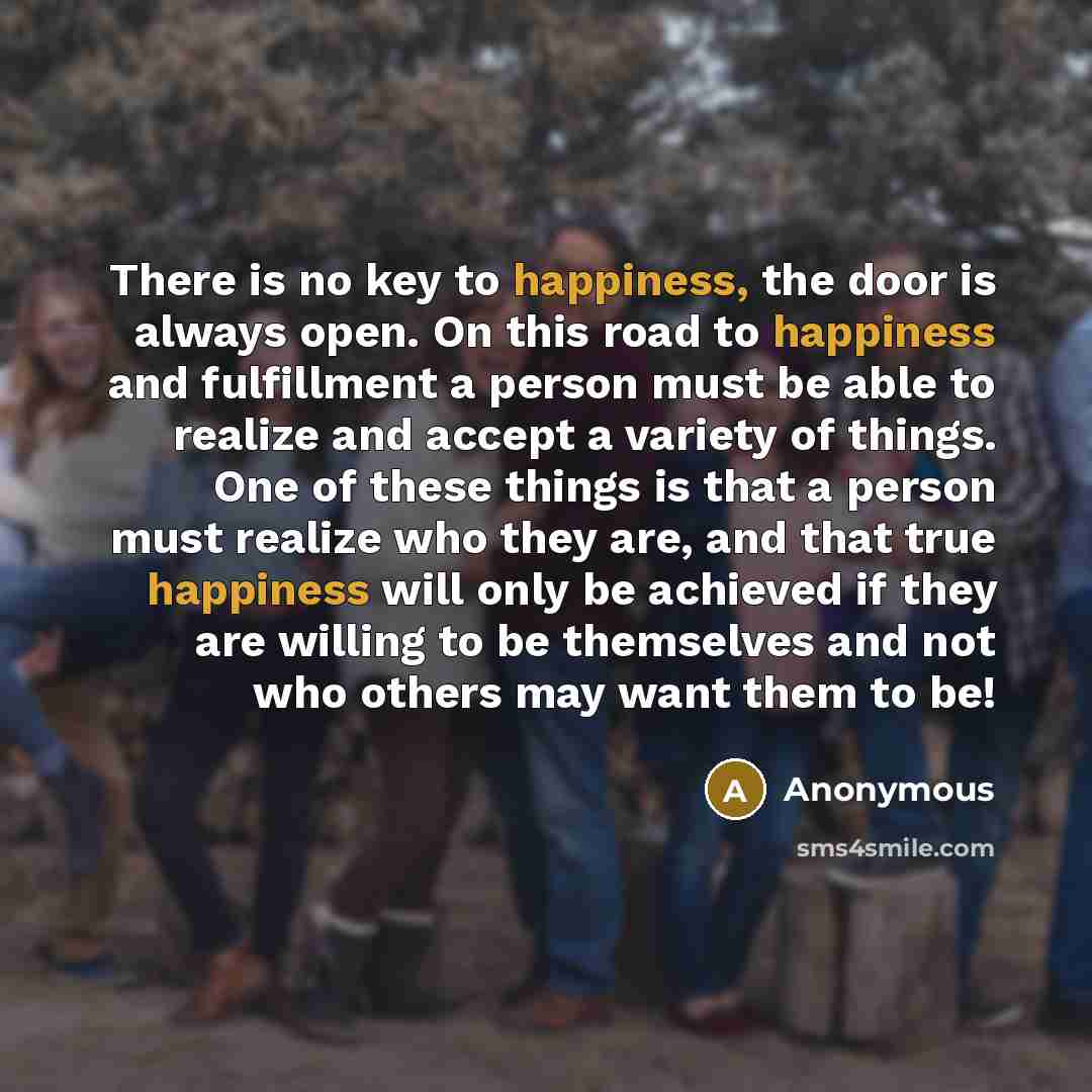“There is no key to happiness, the door is always open. On this road to happiness and fulfillment a person must be able to realize and accept a variety of things. One of these things is that a person must realize who they are, and that true happiness will only be achieved if they are willing to be…” quote by Anonymous