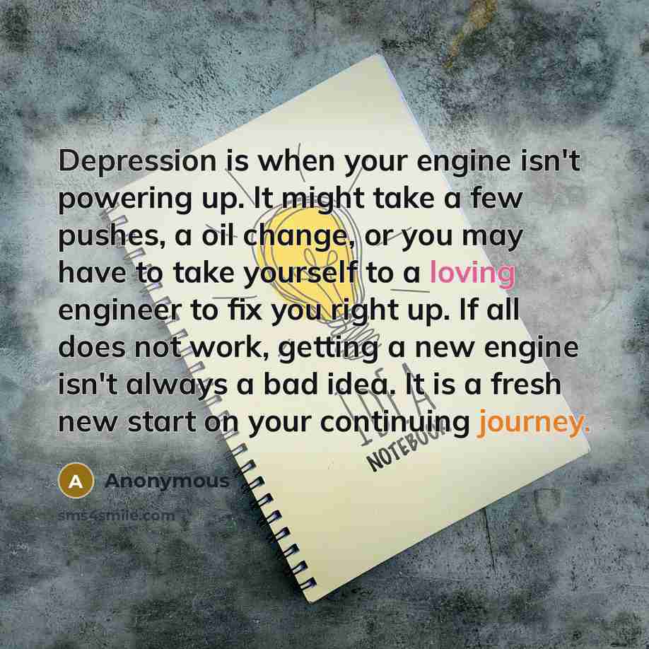 “Depression is when your engine isn't powering up. It might take a few pushes, a oil change, or you may have to take yourself to a loving engineer to fix you right up. If all does not work, getting a new engine isn't always a bad idea. It is a fresh new start on your continuing journey.” quote by Anonymous