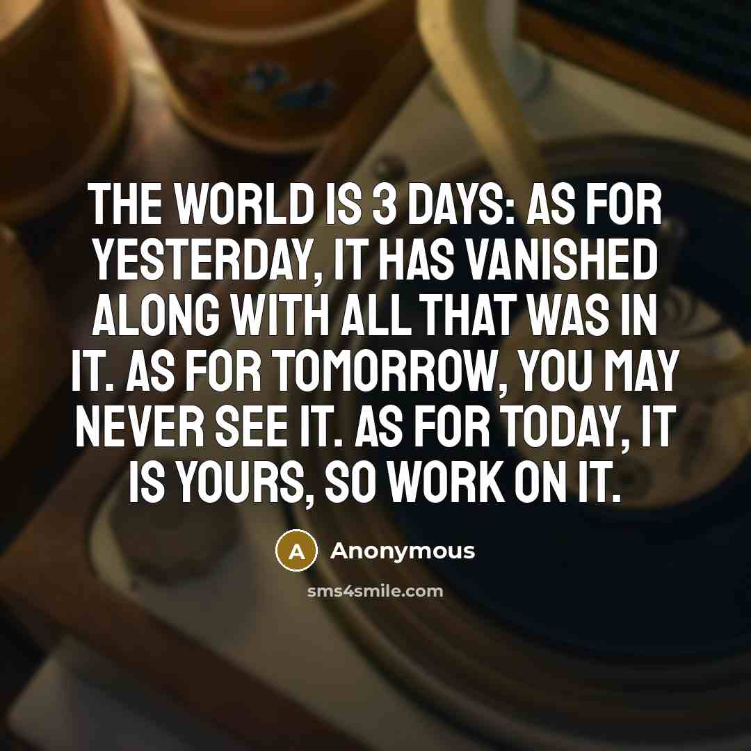 “The world is 3 days: As for yesterday, it has vanished along with all that was in it. As for tomorrow, you may never see it. As for today, it is yours, so work on it.” quote by Anonymous
