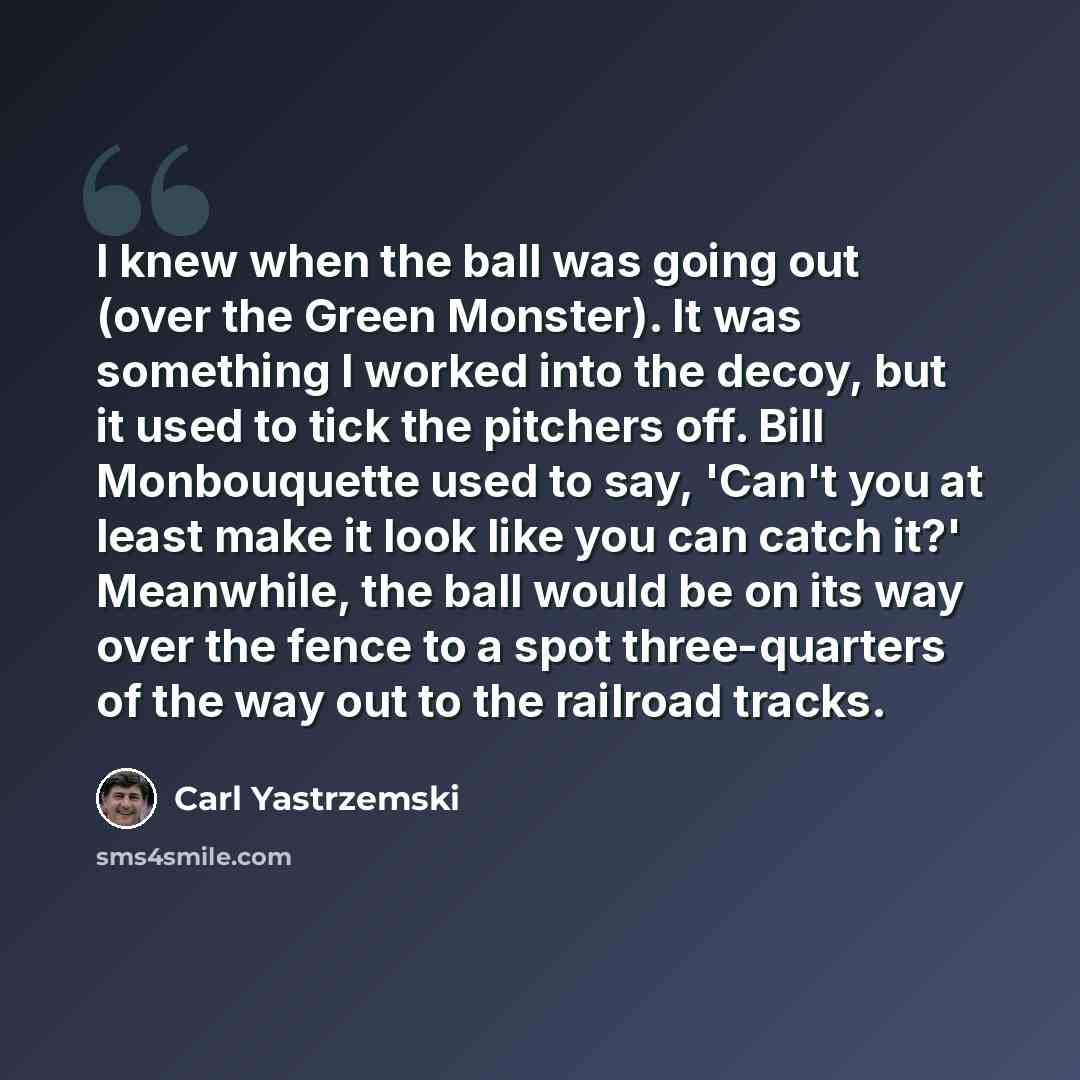 “I knew when the ball was going out (over the Green Monster). It was something I worked into the decoy, but it used to tick the pitchers off. Bill Monbouquette used to say, 'Can't you at least make it look like you can catch it?' Meanwhile, the ball would be on its way over the fence to a spot…” quote by Carl Yastrzemski