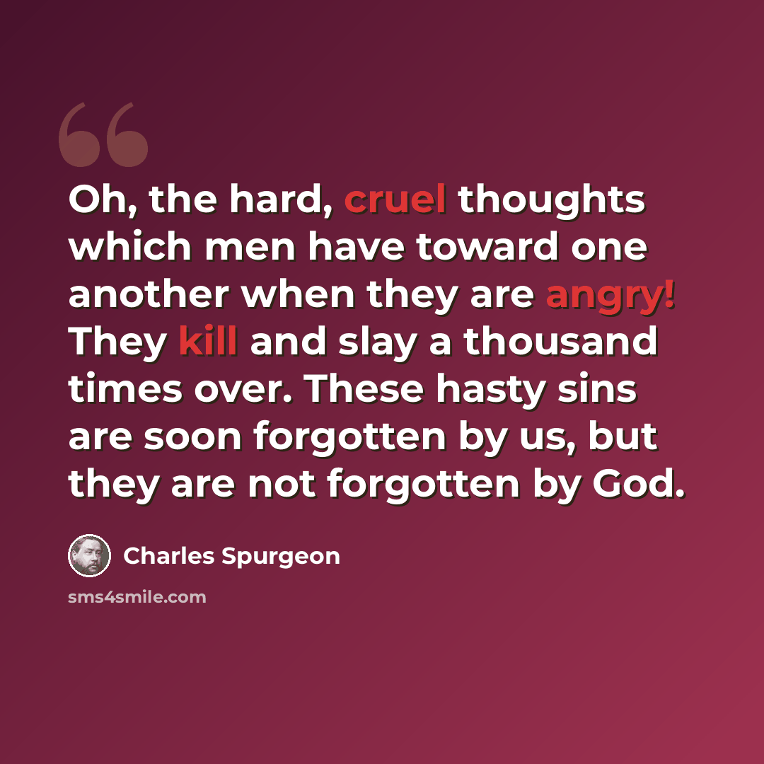 “Oh, the hard, cruel thoughts which men have toward one another when they are angry! They kill and slay a thousand times over. These hasty sins are soon forgotten by us, but they are not forgotten by God.” quote by Charles Spurgeon