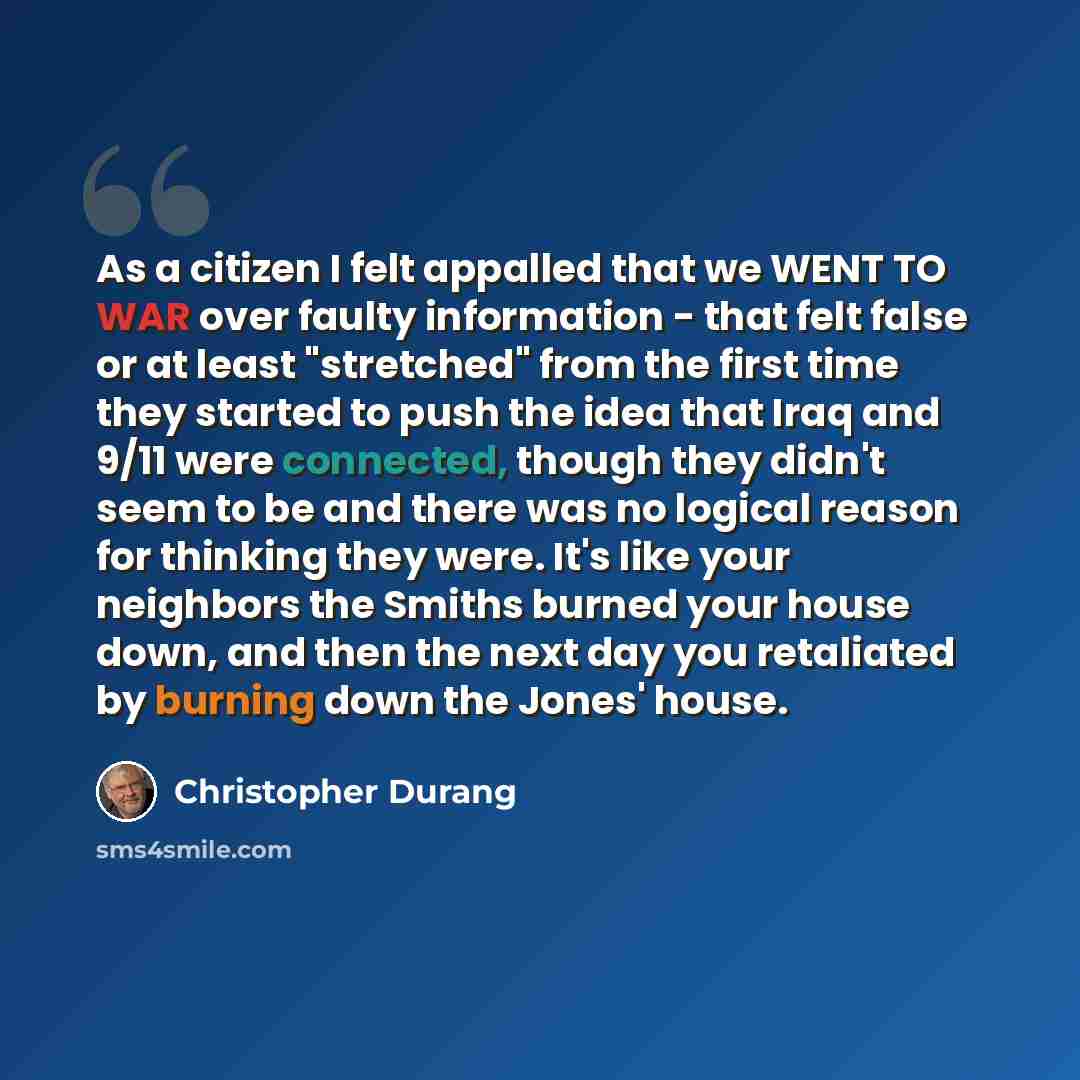 “As a citizen I felt appalled that we WENT TO WAR over faulty information - that felt false or at least "stretched" from the first time they started to push the idea that Iraq and 9/11 were connected, though they didn't seem to be and there was no logical reason for thinking they were. It's like…” quote by Christopher Durang