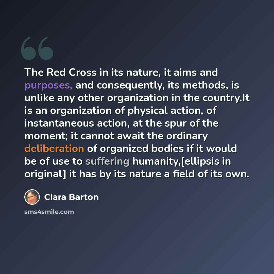 “The Red Cross in its nature, it aims and purposes, and consequently, its methods, is unlike any other organization in the country.It is an organization of physical action, of instantaneous action, at the spur of the moment; it cannot await the ordinary deliberation of organized bodies if it would…” quote by Clara Barton