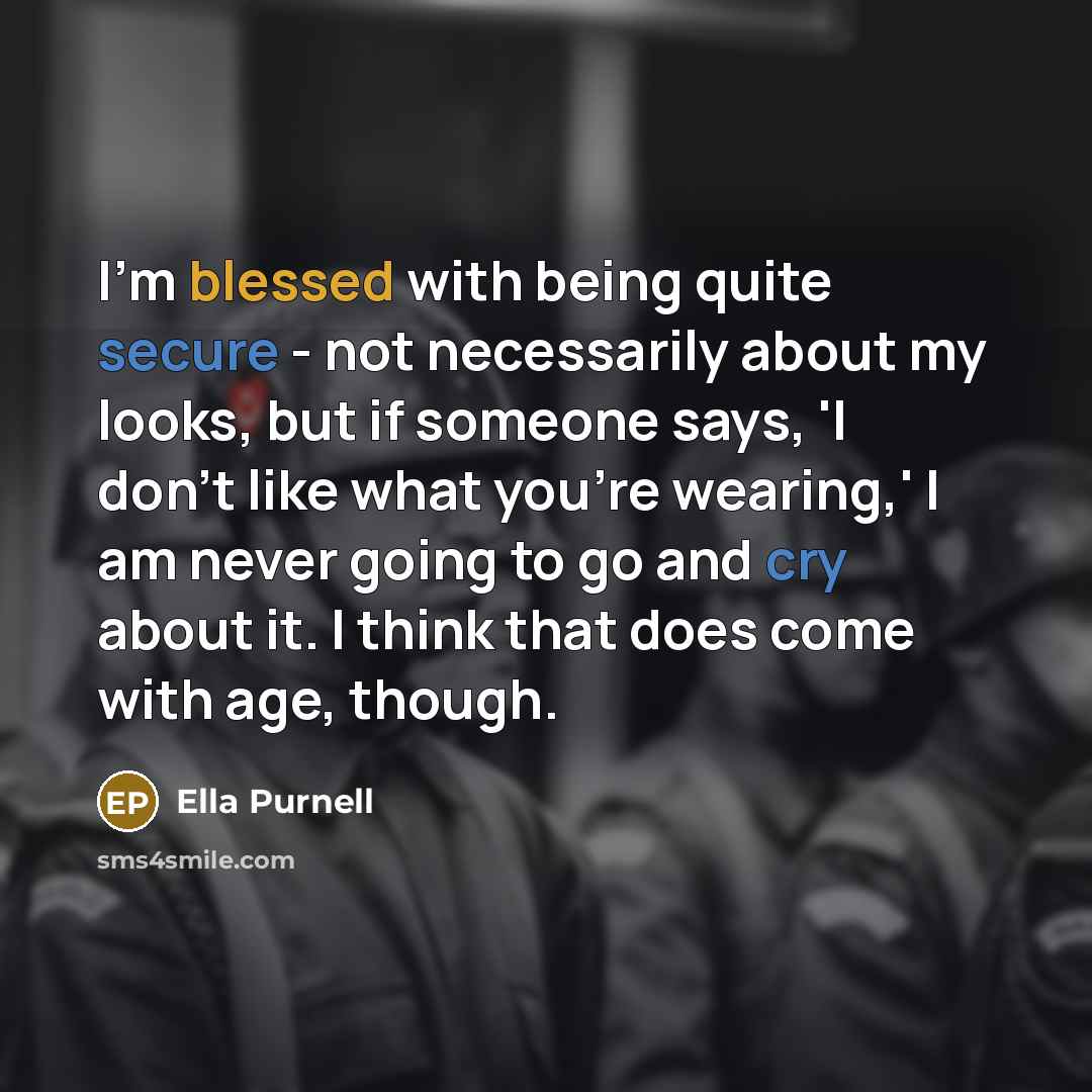 “I'm blessed with being quite secure - not necessarily about my looks, but if someone says, 'I don't like what you're wearing,' I am never going to go and cry about it. I think that does come with age, though.” quote by Ella Purnell