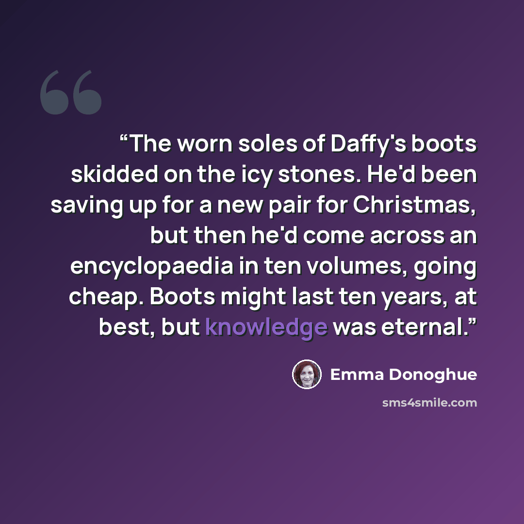 “The worn soles of Daffy's boots skidded on the icy stones. He'd been saving up for a new pair for Christmas, but then he'd come across an encyclopaedia in ten volumes, going cheap. Boots might last ten years, at best, but knowledge was eternal.” quote by Emma Donoghue