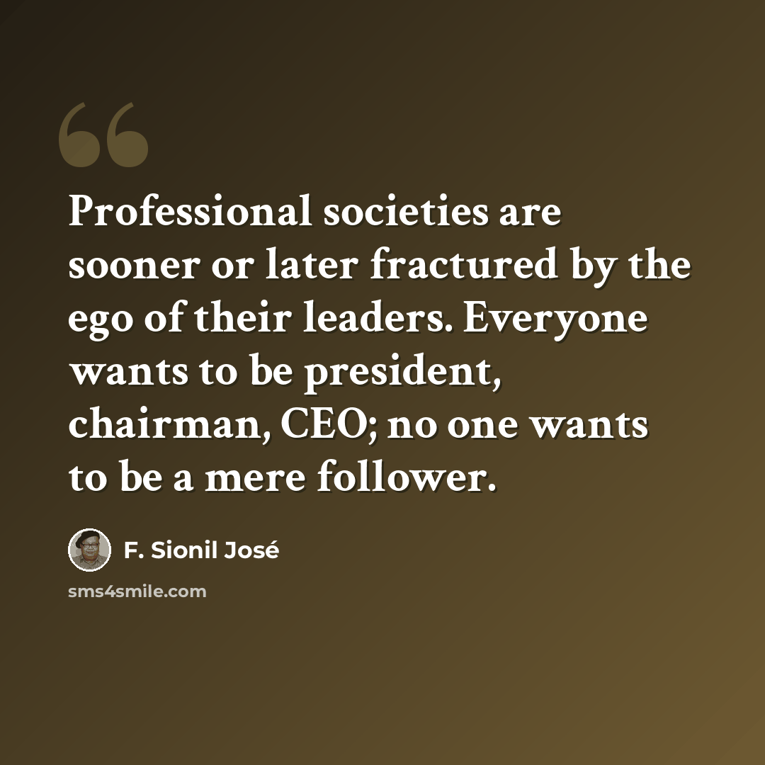 “Professional societies are sooner or later fractured by the ego of their leaders. Everyone wants to be president, chairman, CEO; no one wants to be a mere follower.” quote by F. Sionil Jose