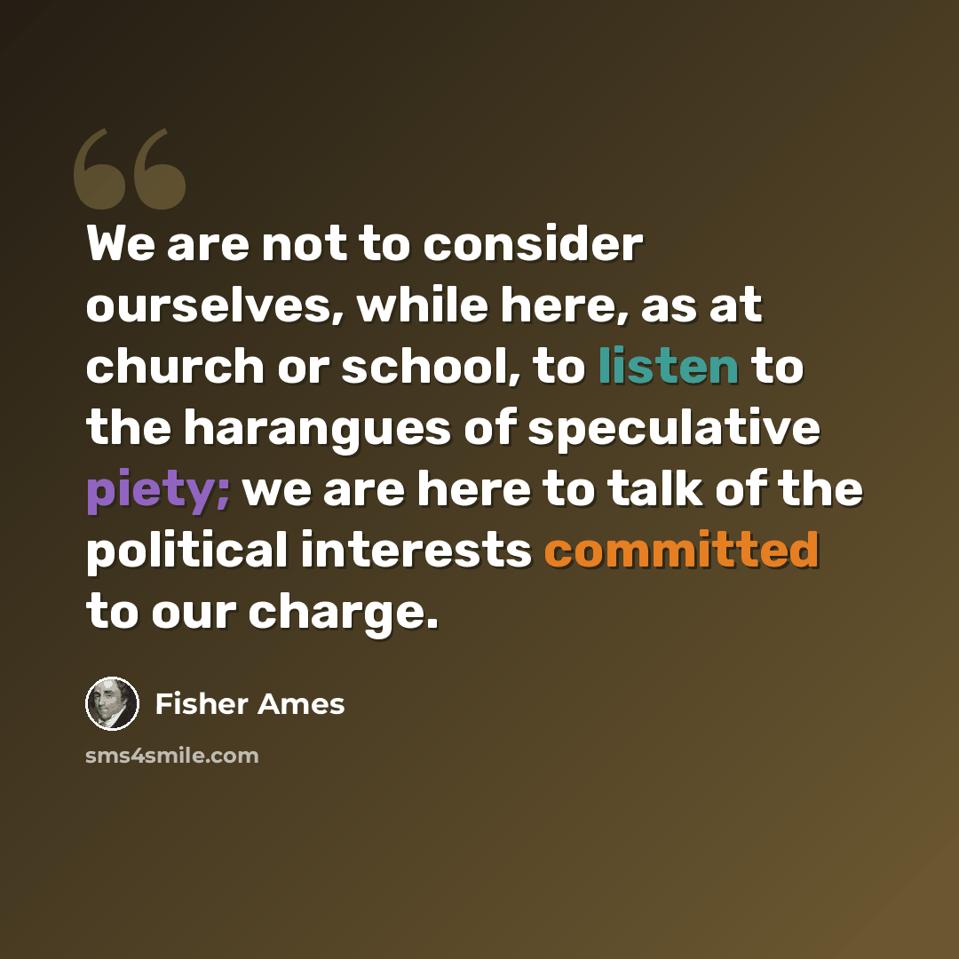 “We are not to consider ourselves, while here, as at church or school, to listen to the harangues of speculative piety; we are here to talk of the political interests committed to our charge.” quote by Fisher Ames