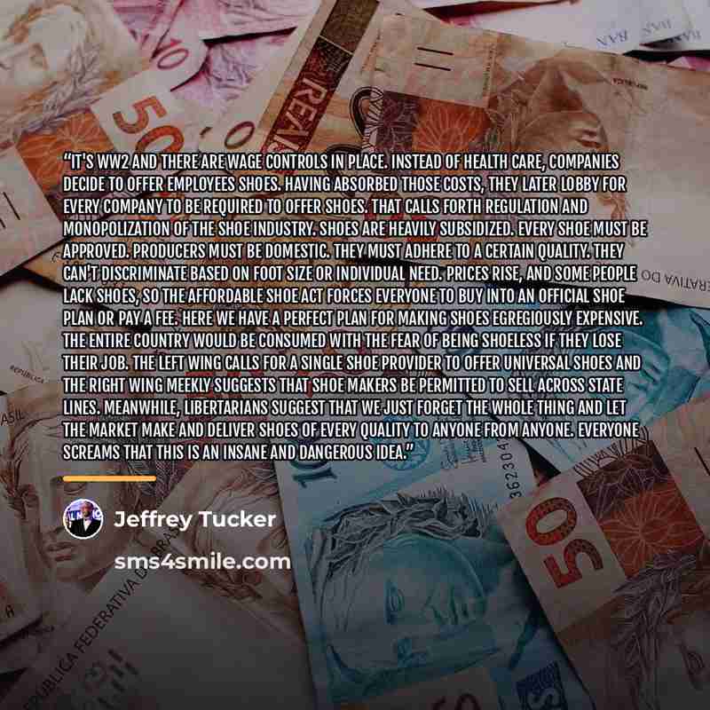 “It's WW2 and there are wage controls in place. Instead of health care, companies decide to offer employees shoes. Having absorbed those costs, they later lobby for every company to be required to offer shoes. That calls forth regulation and monopolization of the shoe industry. Shoes are heavily…” quote by Jeffrey Tucker