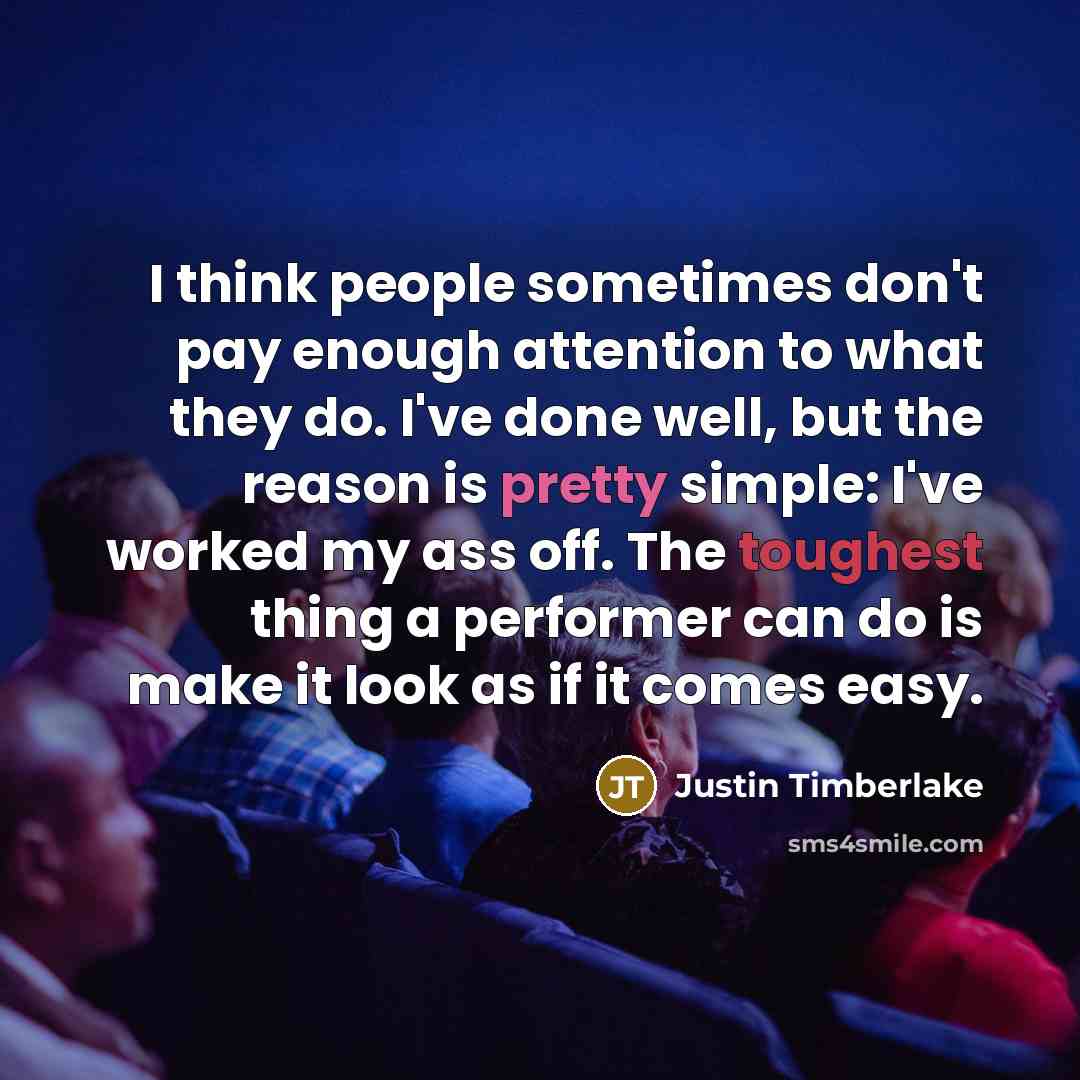 “I think people sometimes don't pay enough attention to what they do. I've done well, but the reason is pretty simple: I've worked my ass off. The toughest thing a performer can do is make it look as if it comes easy.” quote by Justin Timberlake