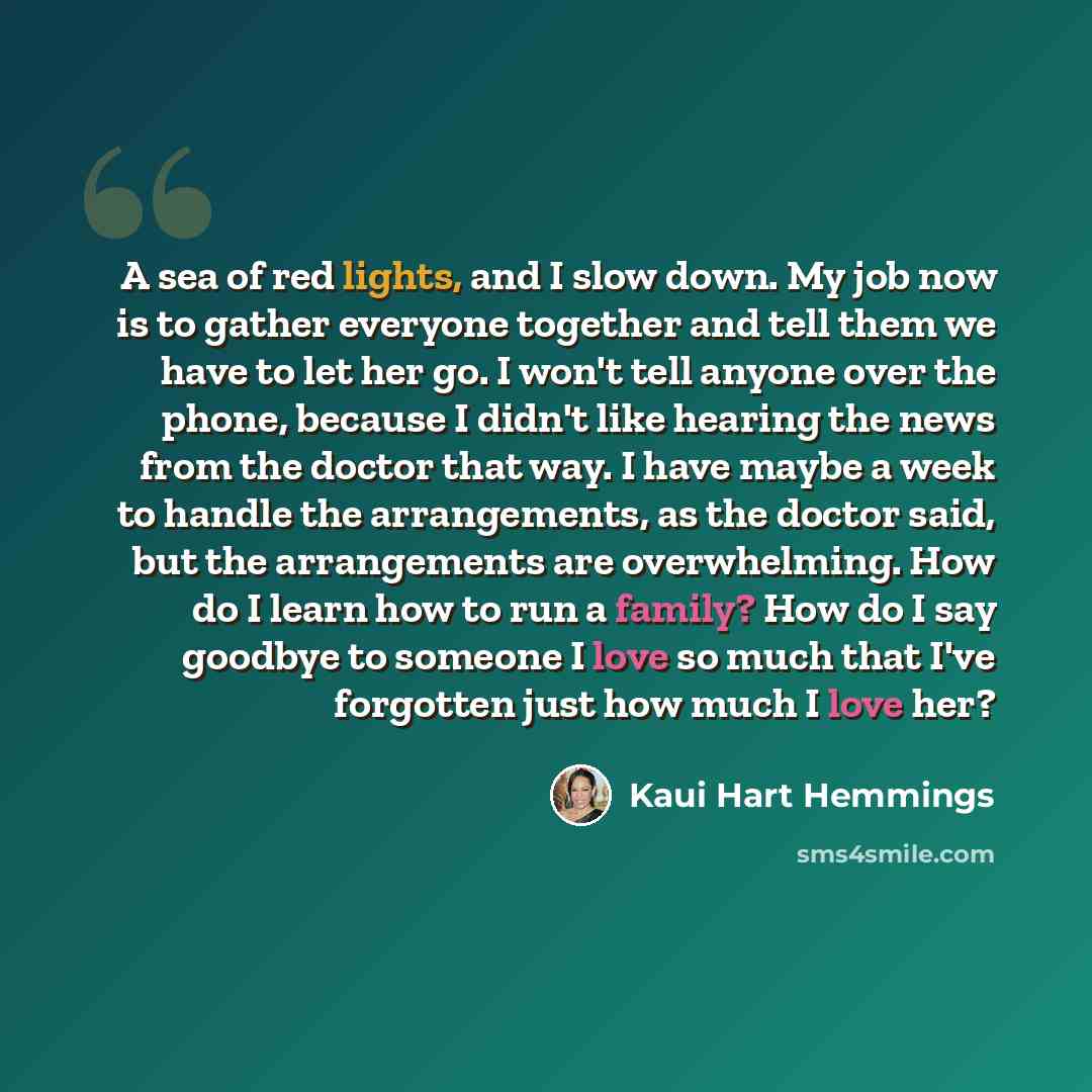 “A sea of red lights, and I slow down. My job now is to gather everyone together and tell them we have to let her go. I won't tell anyone over the phone, because I didn't like hearing the news from the doctor that way. I have maybe a week to handle the arrangements, as the doctor said, but the…” quote by Kaui Hart Hemmings