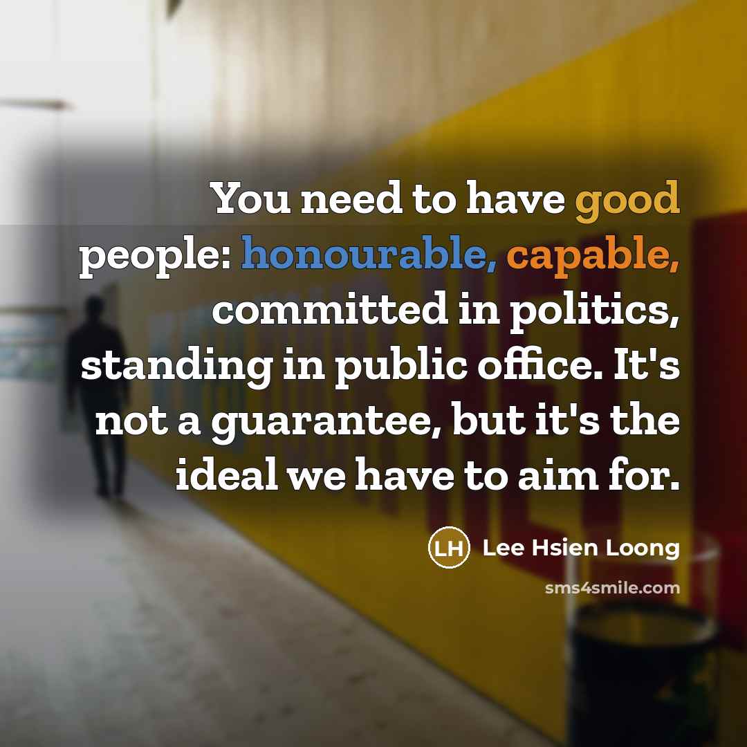 “You need to have good people: honourable, capable, committed in politics, standing in public office. It's not a guarantee, but it's the ideal we have to aim for.” quote by Lee Hsien Loong