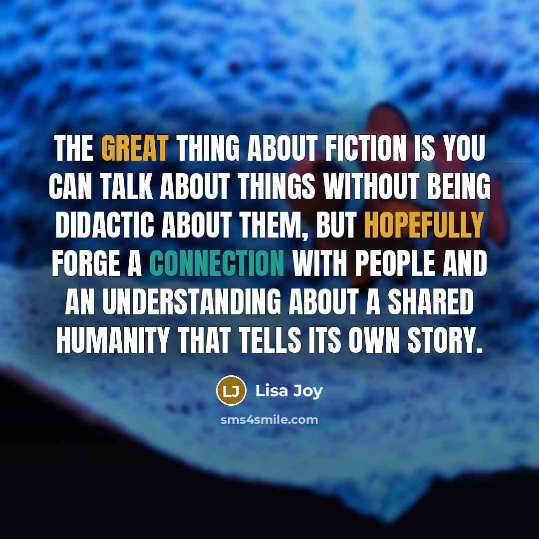 “The great thing about fiction is you can talk about things without being didactic about them, but hopefully forge a connection with people and an understanding about a shared humanity that tells its own story.” quote by Lisa Joy