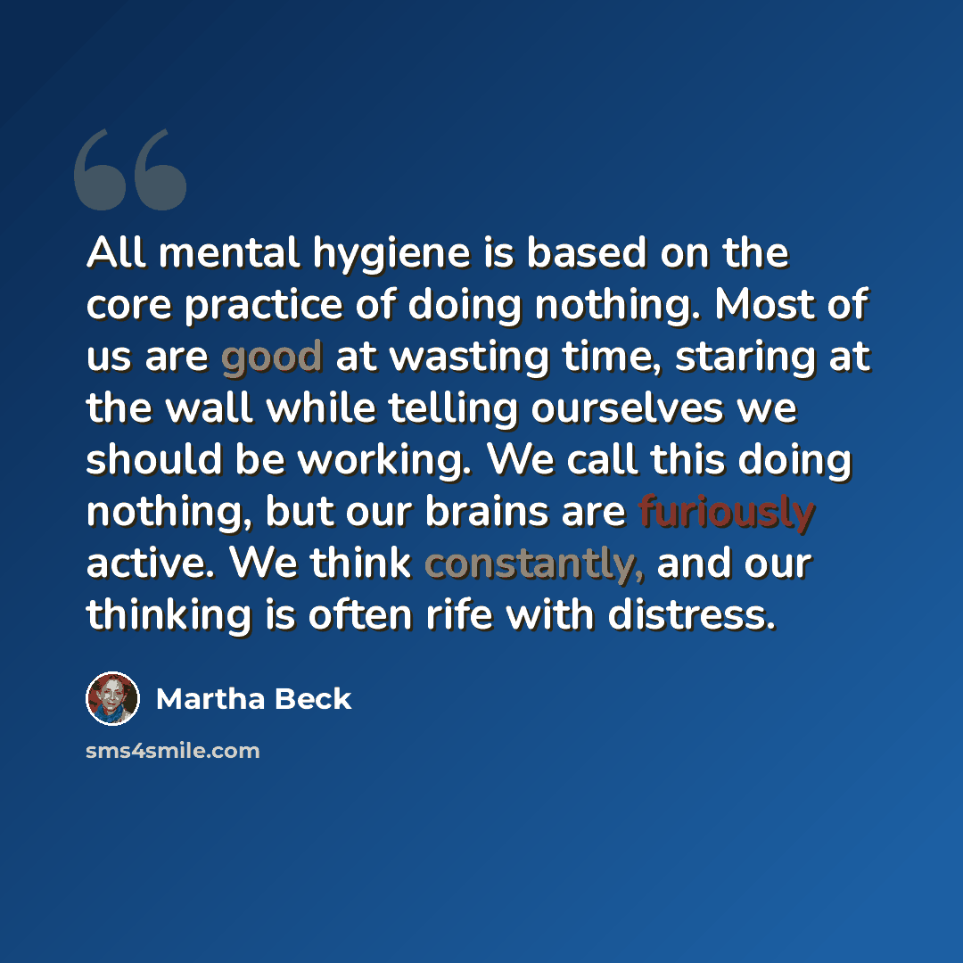 “All mental hygiene is based on the core practice of doing nothing. Most of us are good at wasting time, staring at the wall while telling ourselves we should be working. We call this doing nothing, but our brains are furiously active. We think constantly, and our thinking is often rife with…” quote by Martha Beck