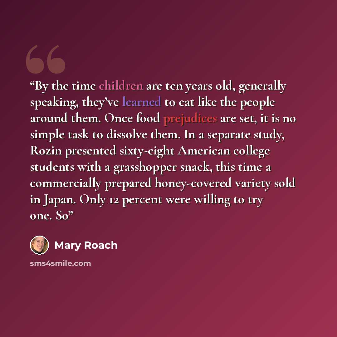 “By the time children are ten years old, generally speaking, they’ve learned to eat like the people around them. Once food prejudices are set, it is no simple task to dissolve them. In a separate study, Rozin presented sixty-eight American college students with a grasshopper snack, this time a…” quote by Mary Roach