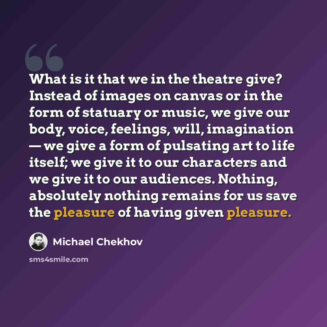 “What is it that we in the theatre give? Instead of images on canvas or in the form of statuary or music, we give our body, voice, feelings, will, imagination — we give a form of pulsating art to life itself; we give it to our characters and we give it to our audiences. Nothing, absolutely nothing…” quote by Michael Chekhov
