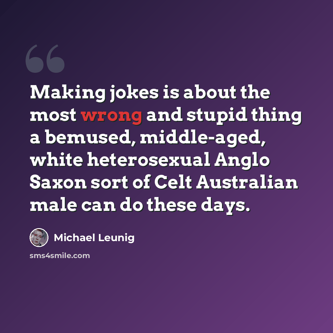 “Making jokes is about the most wrong and stupid thing a bemused, middle-aged, white heterosexual Anglo Saxon sort of Celt Australian male can do these days.” quote by Michael Leunig