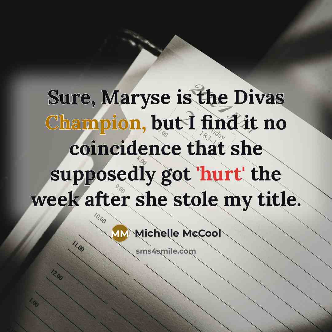 “Sure, Maryse is the Divas Champion, but I find it no coincidence that she supposedly got 'hurt' the week after she stole my title.” quote by Michelle McCool