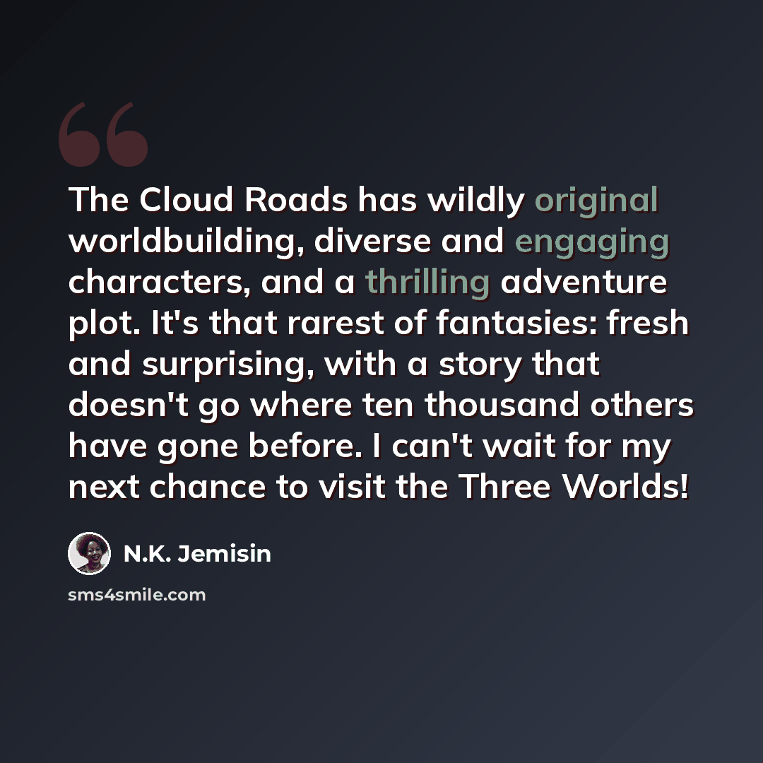 “The Cloud Roads has wildly original worldbuilding, diverse and engaging characters, and a thrilling adventure plot. It's that rarest of fantasies: fresh and surprising, with a story that doesn't go where ten thousand others have gone before. I can't wait for my next chance to visit the Three Worlds!” quote by N.K. Jemisin