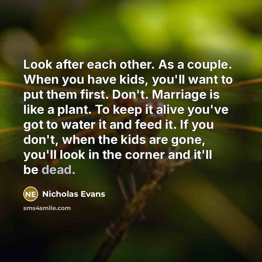 “Look after each other. As a couple. When you have kids, you'll want to put them first. Don't. Marriage is like a plant. To keep it alive you've got to water it and feed it. If you don't, when the kids are gone, you'll look in the corner and it'll be dead.” quote by Nicholas Evans