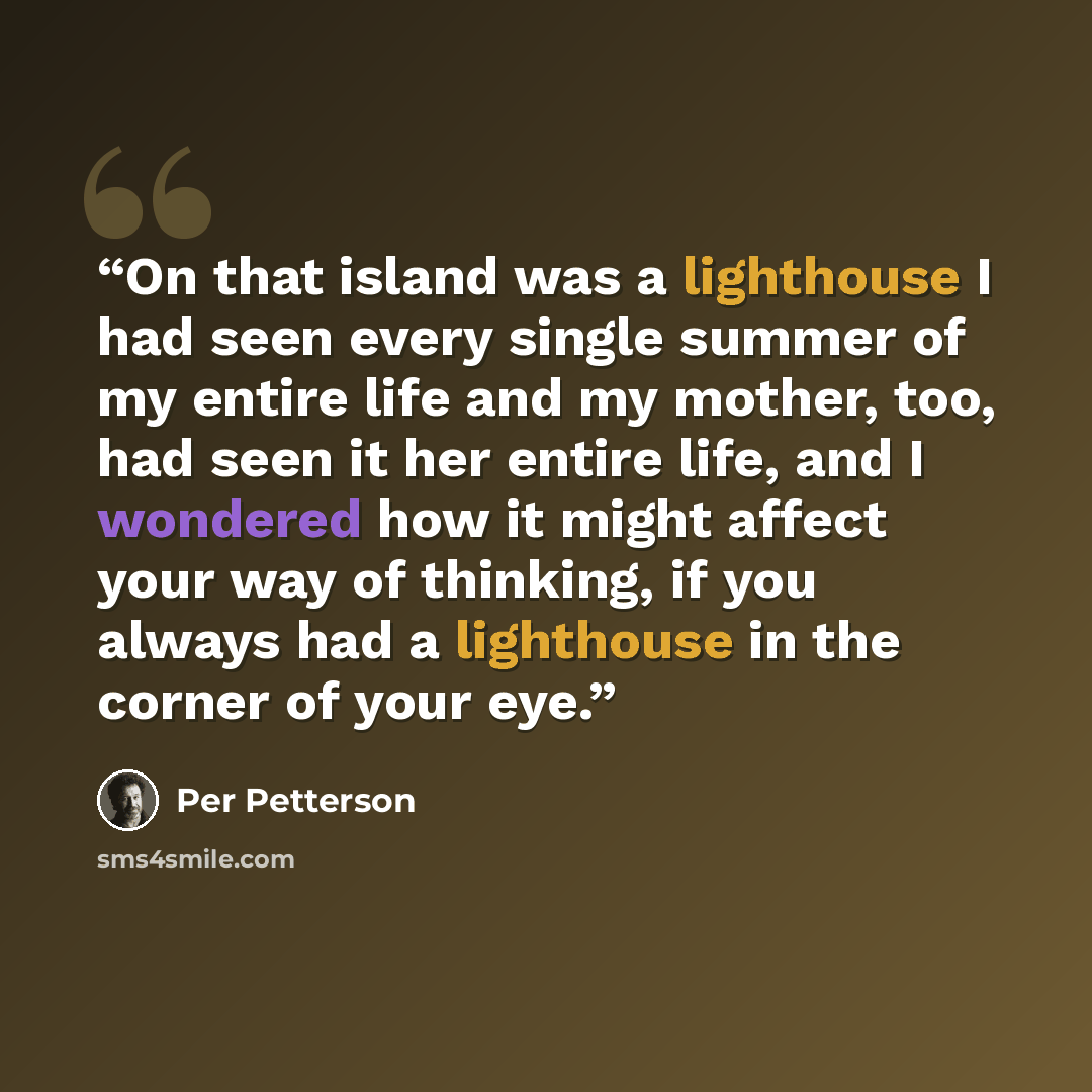 “On that island was a lighthouse I had seen every single summer of my entire life and my mother, too, had seen it her entire life, and I wondered how it might affect your way of thinking, if you always had a lighthouse in the corner of your eye.” quote by Per Petterson