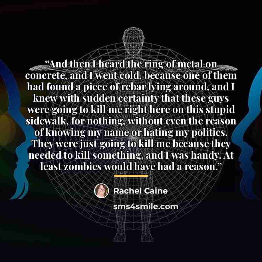 “And then I heard the ring of metal on concrete, and I went cold, because one of them had found a piece of rebar lying around, and I knew with sudden certainty that these guys were going to kill me right here on this stupid sidewalk, for nothing, without even the reason of knowing my name or hating…” quote by Rachel Caine