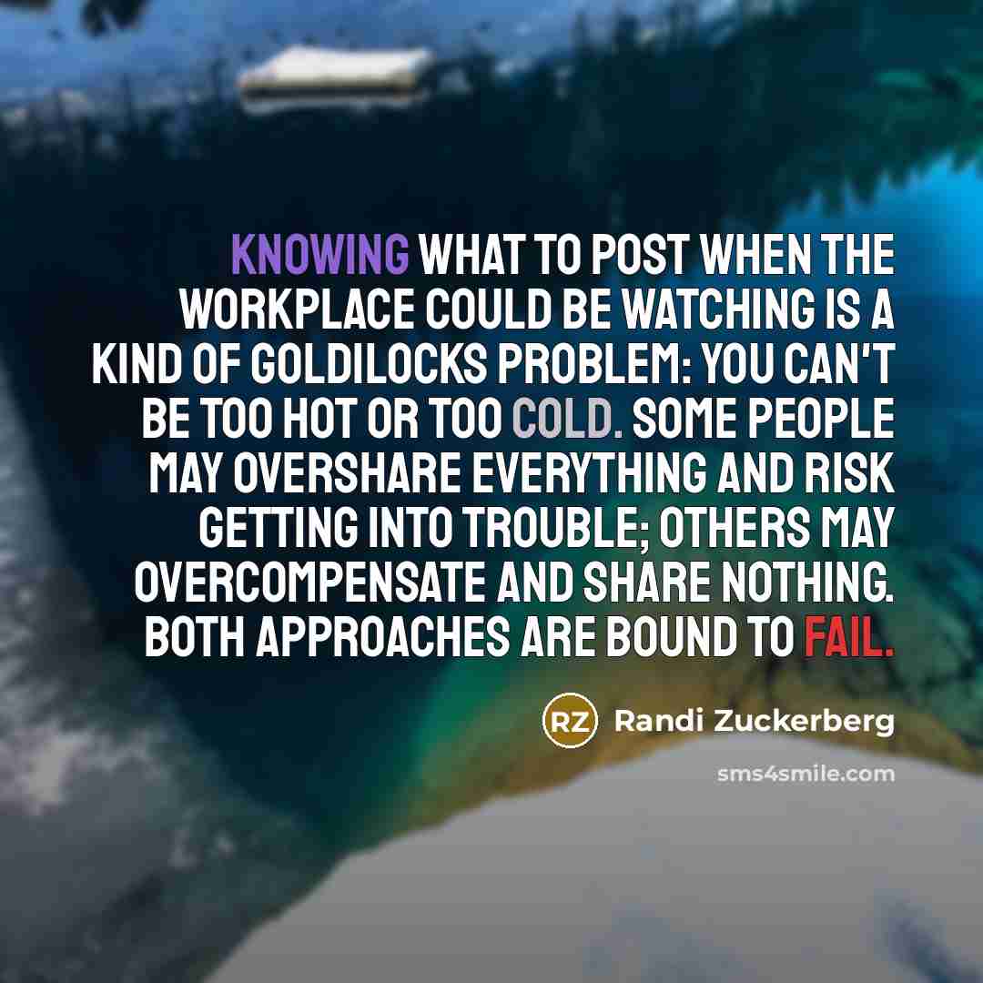 “Knowing what to post when the workplace could be watching is a kind of Goldilocks problem: you can't be too hot or too cold. Some people may overshare everything and risk getting into trouble; others may overcompensate and share nothing. Both approaches are bound to fail.” quote by Randi Zuckerberg