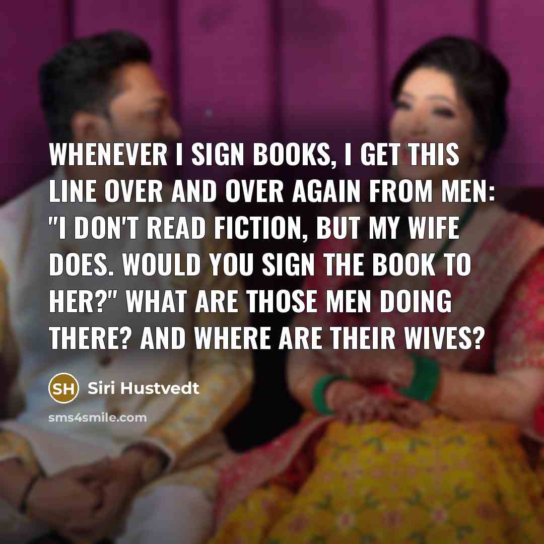 “Whenever I sign books, I get this line over and over again from men: "I don't read fiction, but my wife does. Would you sign the book to her?" What are those men doing there? And where are their wives?” quote by Siri Hustvedt