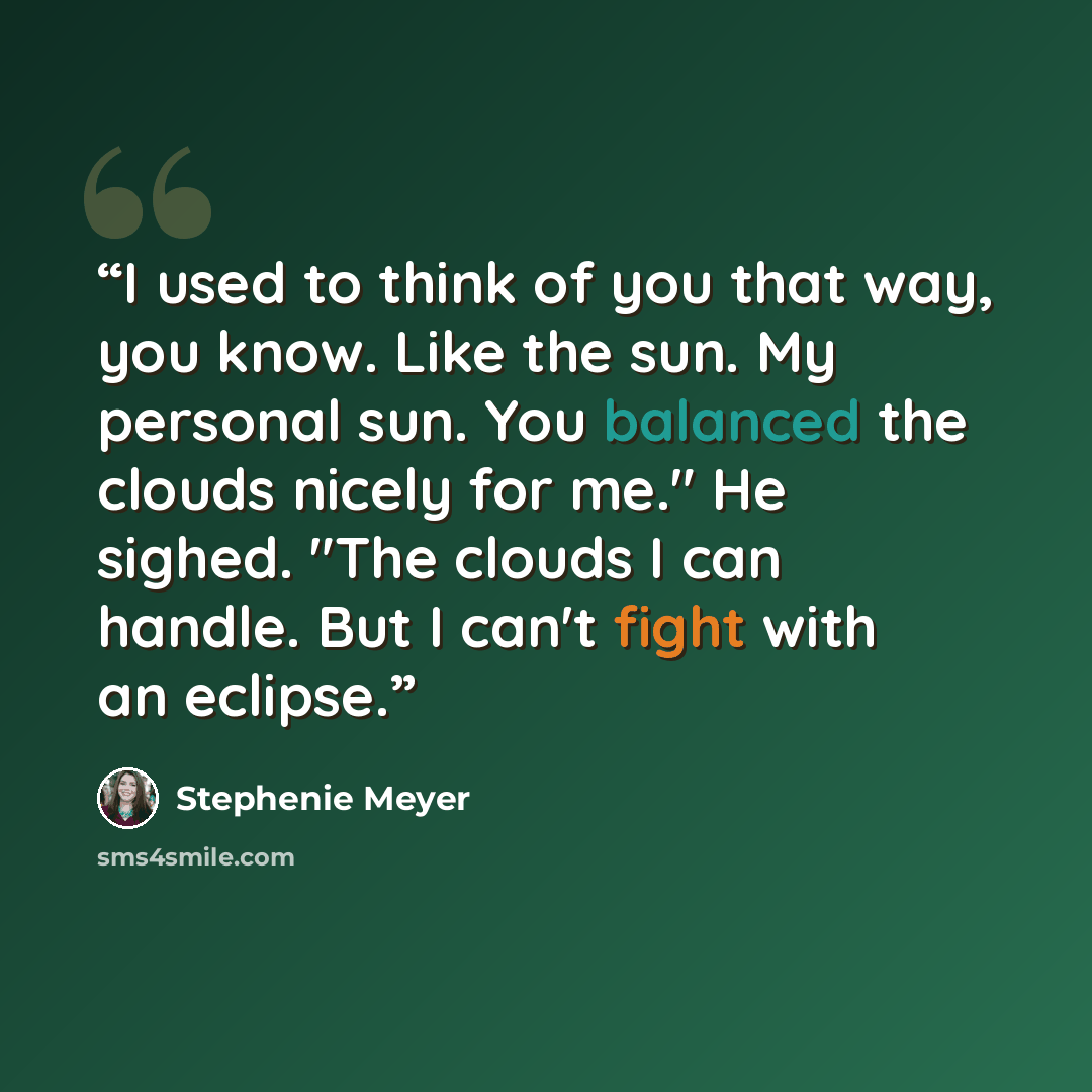 “I used to think of you that way, you know. Like the sun. My personal sun. You balanced the clouds nicely for me." He sighed. "The clouds I can handle. But I can't fight with an eclipse.” quote by Stephenie Meyer