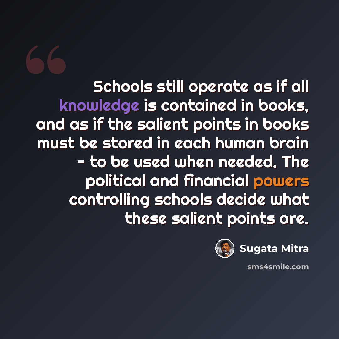 “Schools still operate as if all knowledge is contained in books, and as if the salient points in books must be stored in each human brain - to be used when needed. The political and financial powers controlling schools decide what these salient points are.” quote by Sugata Mitra