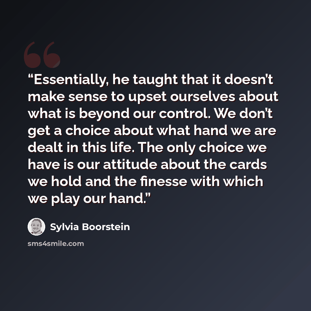 “Essentially, he taught that it doesn’t make sense to upset ourselves about what is beyond our control. We don’t get a choice about what hand we are dealt in this life. The only choice we have is our attitude about the cards we hold and the finesse with which we play our hand.” quote by Sylvia Boorstein