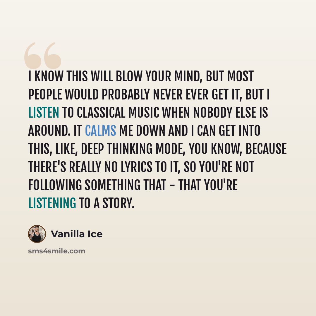 “I know this will blow your mind, but most people would probably never ever get it, but I listen to classical music when nobody else is around. It calms me down and I can get into this, like, deep thinking mode, you know, because there's really no lyrics to it, so you're not following something…” quote by Vanilla Ice